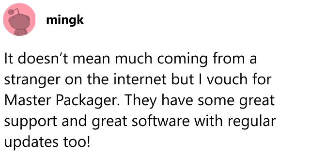 It doesn’t mean much coming from a stranger on the internet but I vouch for Master Packager. They have some great support and great software with regular updates too!