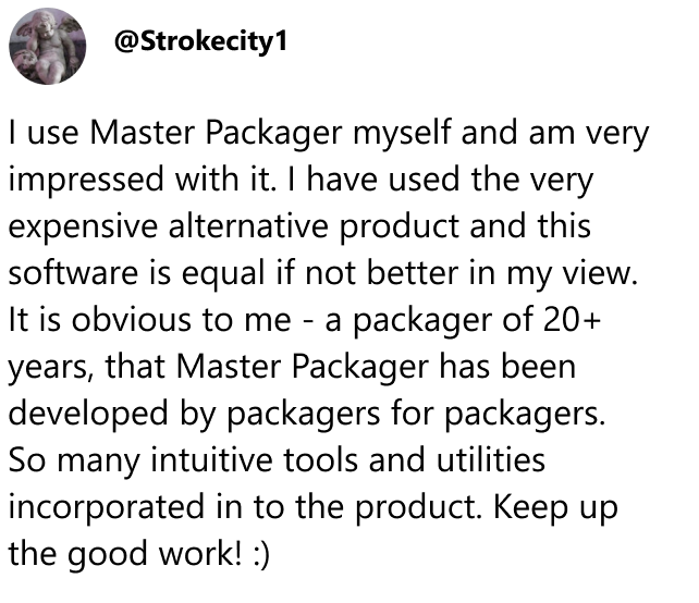  @Strokecity1 comment: I have used the very expensive alternative product and this software is equal if not better in my view. It is obvious to me - a packager of 20+ years, that Master Packager has been developed by packagers for packagers. So many intuitive tools and utilities incorporated in to the product. Keep up he good work! :)